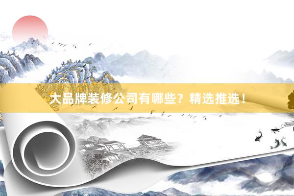 大品牌装修公司有哪些？精选推选！