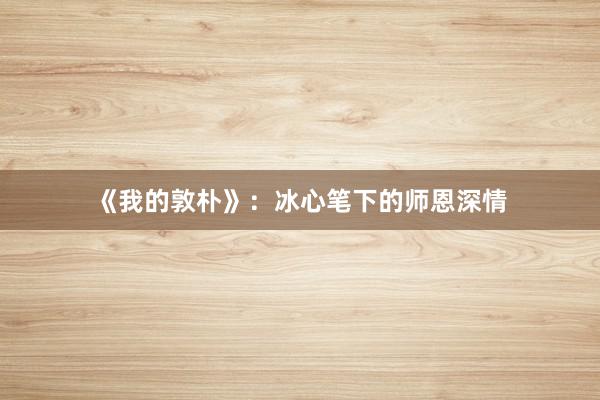 《我的敦朴》：冰心笔下的师恩深情
