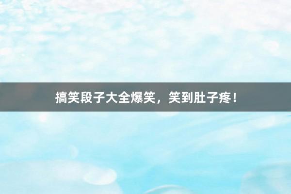 搞笑段子大全爆笑，笑到肚子疼！