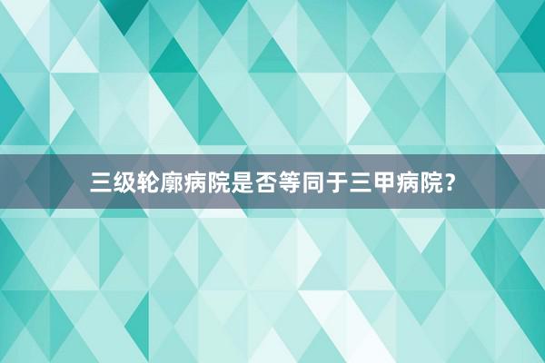 三级轮廓病院是否等同于三甲病院？