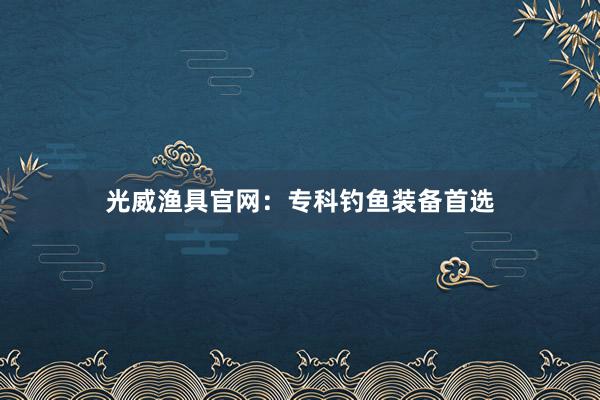 光威渔具官网：专科钓鱼装备首选