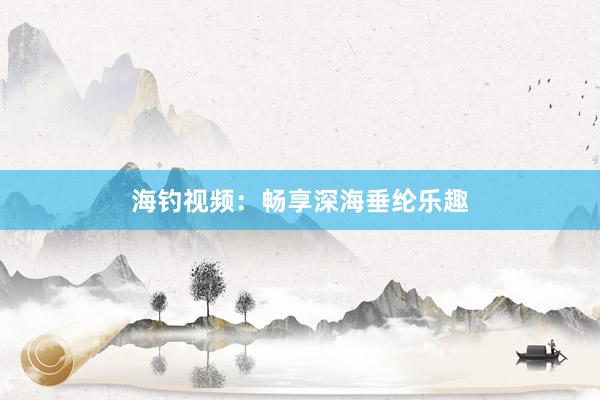 海钓视频：畅享深海垂纶乐趣