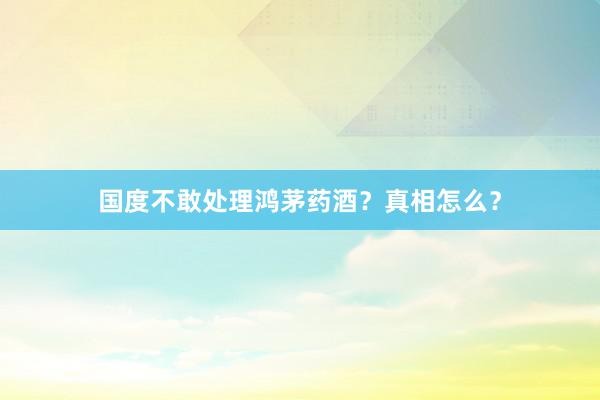 国度不敢处理鸿茅药酒？真相怎么？