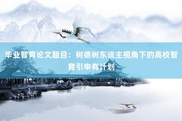 毕业智育论文题目：树德树东谈主视角下的高校智育引申有计划