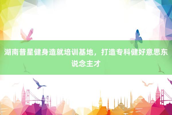 湖南普星健身造就培训基地，打造专科健好意思东说念主才